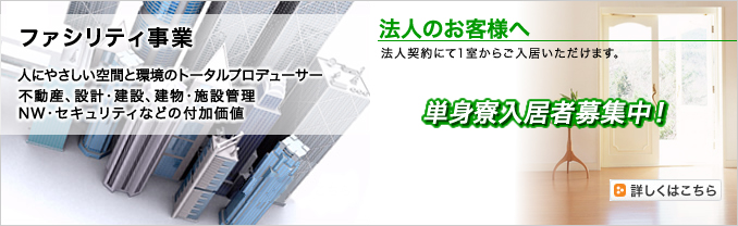 ファシリティ事業 人にやさしい空間と環境のトータルプロデューサー。不動産、設計・建設、建物・施設管理 NW・セキュリティなどの付加価値 法人のお客様へ 単身寮入居者募集中! 法人契約にて1室からご入居いただけます。